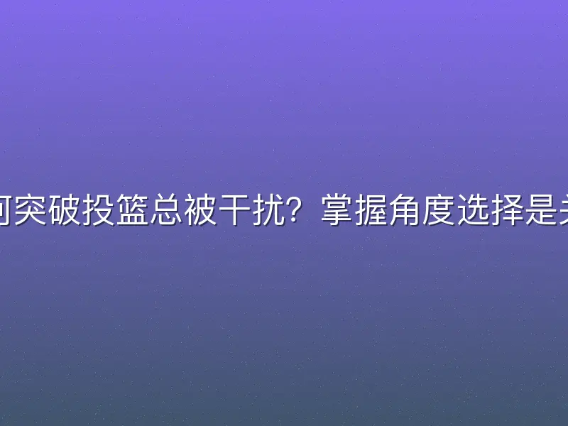 为何突破投篮总被干扰？掌握角度选择是关键